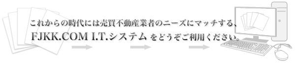 これからの時代に売買不動産業者のニーズにマッチする、FJKK.COM I..T.システムをどうぞご利用ください。